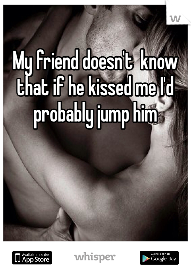 My friend doesn't  know that if he kissed me I'd probably jump him
