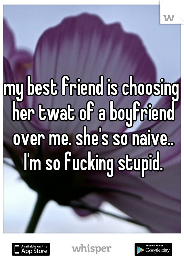 my best friend is choosing her twat of a boyfriend over me. she's so naive.. I'm so fucking stupid.