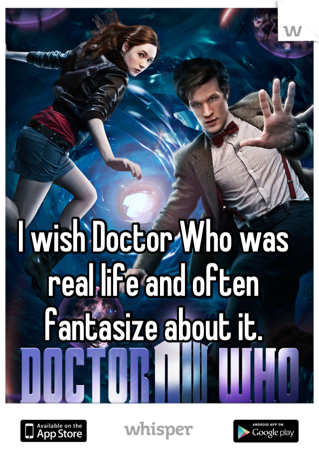 I wish Doctor Who was real life and often fantasize about it.