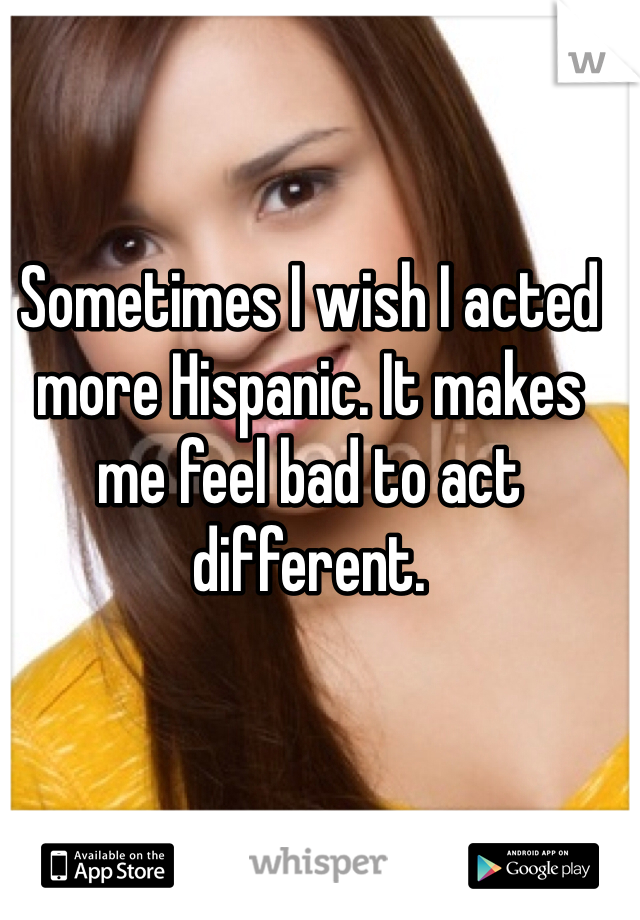 Sometimes I wish I acted more Hispanic. It makes me feel bad to act different. 