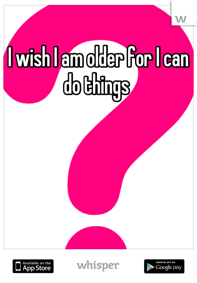 I wish I am older for I can do things 