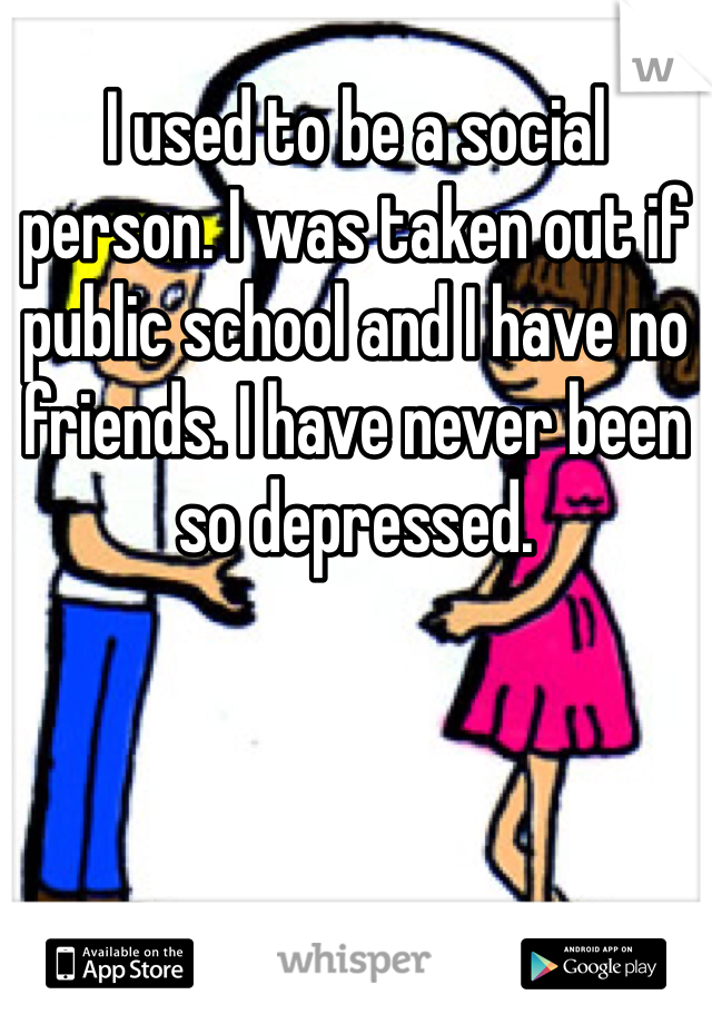 I used to be a social person. I was taken out if public school and I have no friends. I have never been so depressed. 
