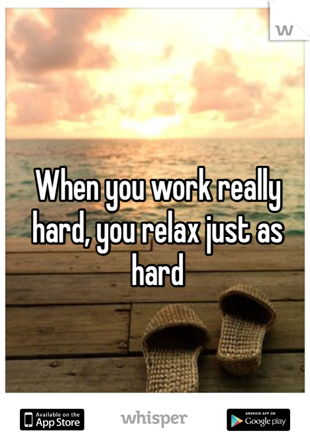 When you work really hard, you relax just as hard