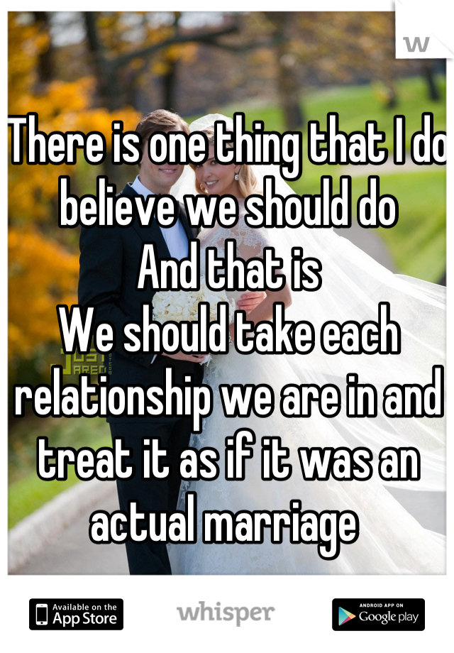 There is one thing that I do believe we should do
And that is
We should take each relationship we are in and treat it as if it was an actual marriage 