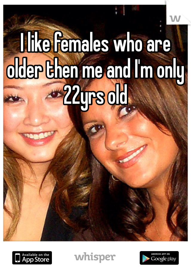 I like females who are older then me and I'm only 22yrs old 