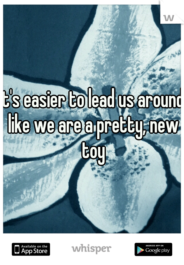 it's easier to lead us around like we are a pretty, new toy