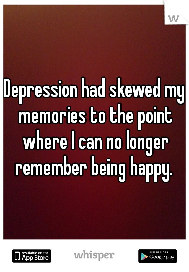 Depression had skewed my memories to the point where I can no longer remember being happy. 