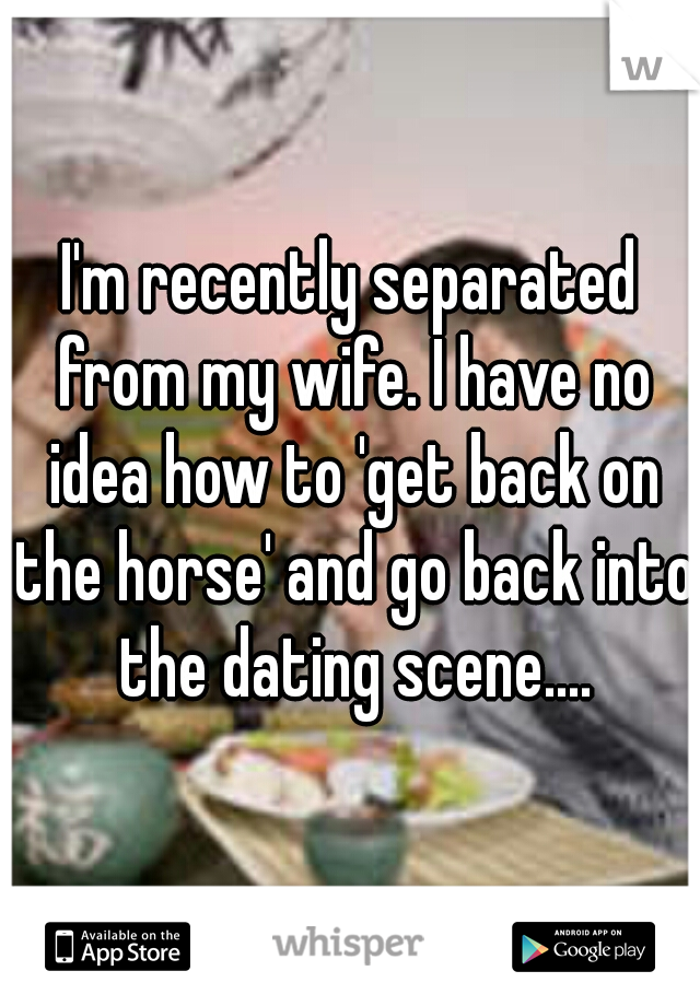 I'm recently separated from my wife. I have no idea how to 'get back on the horse' and go back into the dating scene....