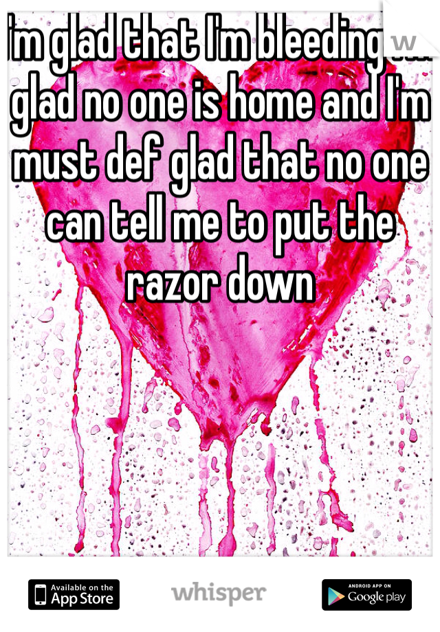 I'm glad that I'm bleeding I'm glad no one is home and I'm must def glad that no one can tell me to put the razor down