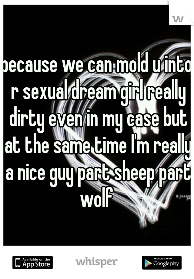 because we can mold u into r sexual dream girl really dirty even in my case but at the same time I'm really a nice guy part sheep part wolf 
