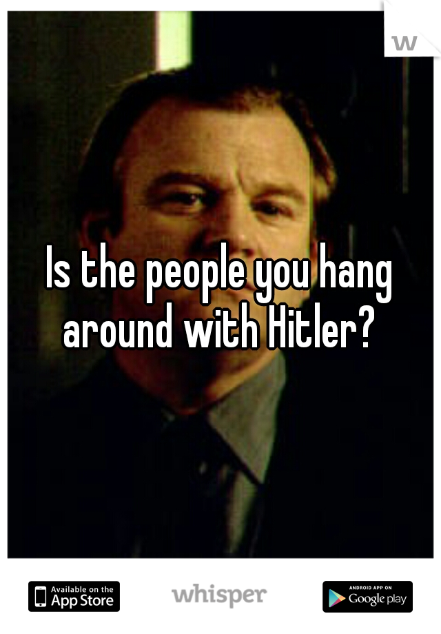 Is the people you hang around with Hitler? 