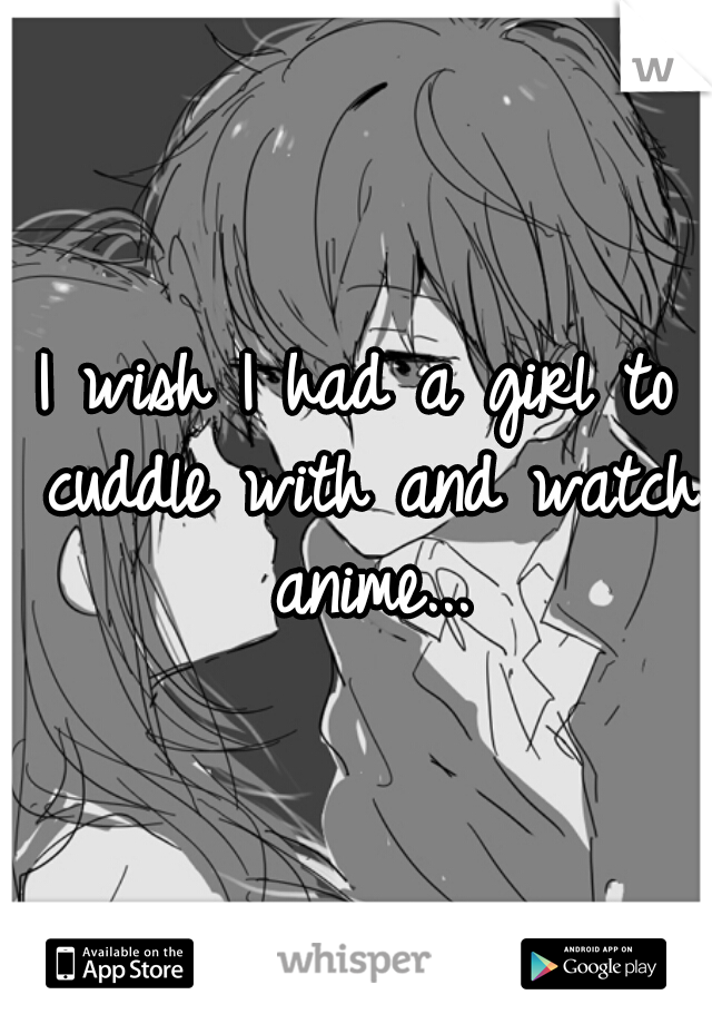I wish I had a girl to cuddle with and watch anime...