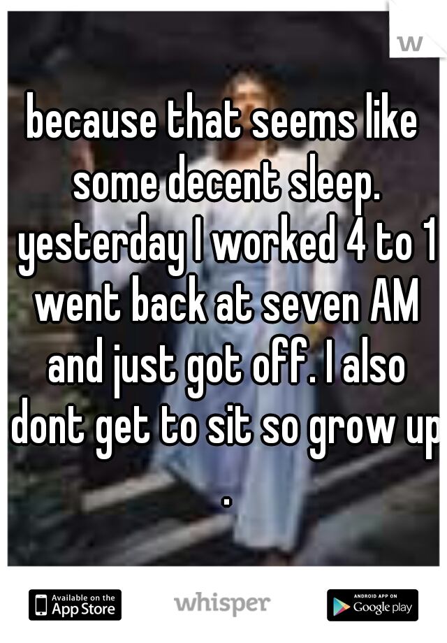because that seems like some decent sleep. yesterday I worked 4 to 1 went back at seven AM and just got off. I also dont get to sit so grow up .