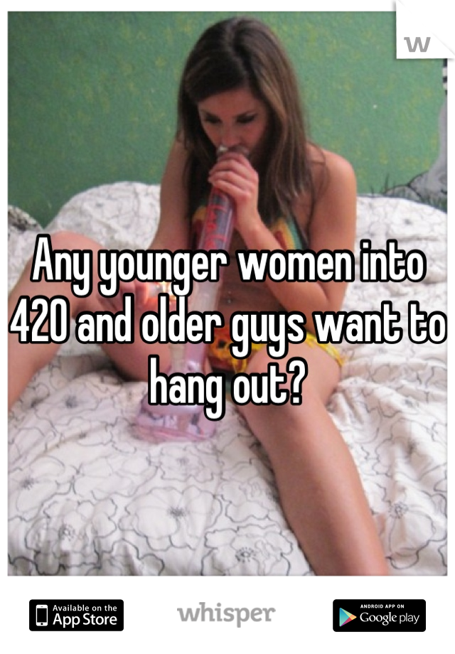 Any younger women into 420 and older guys want to hang out?