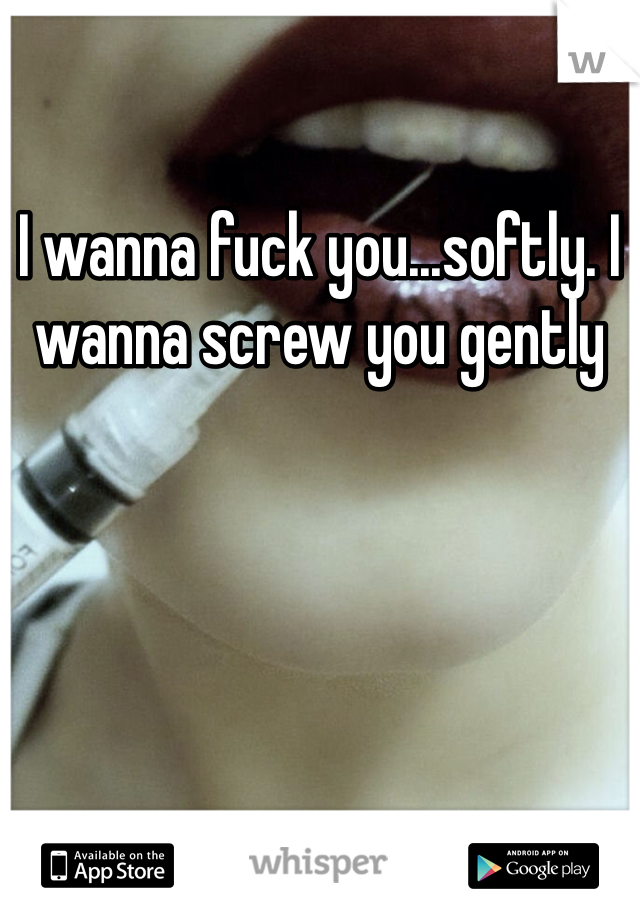 I wanna fuck you...softly. I wanna screw you gently
