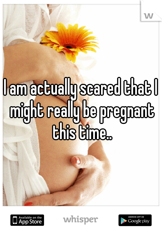 I am actually scared that I might really be pregnant this time..