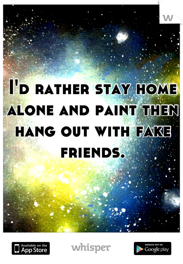 I'd rather stay home alone and paint then hang out with fake friends.