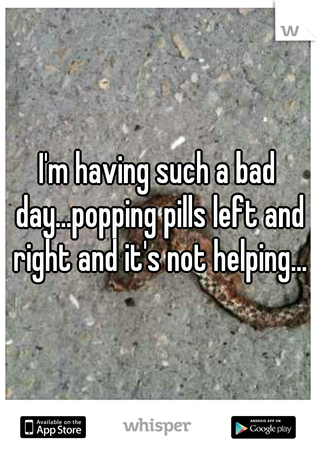 I'm having such a bad day...popping pills left and right and it's not helping...