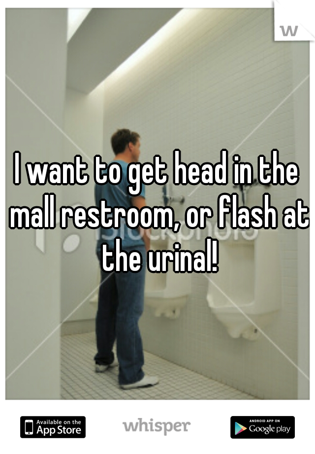 I want to get head in the mall restroom, or flash at the urinal!