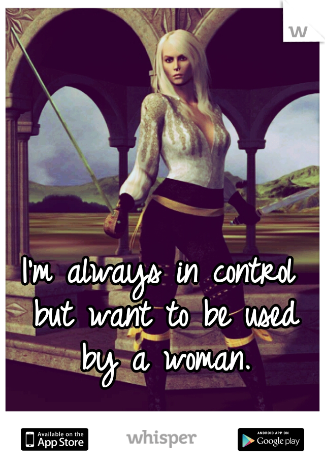 I'm always in control but want to be used by a woman.