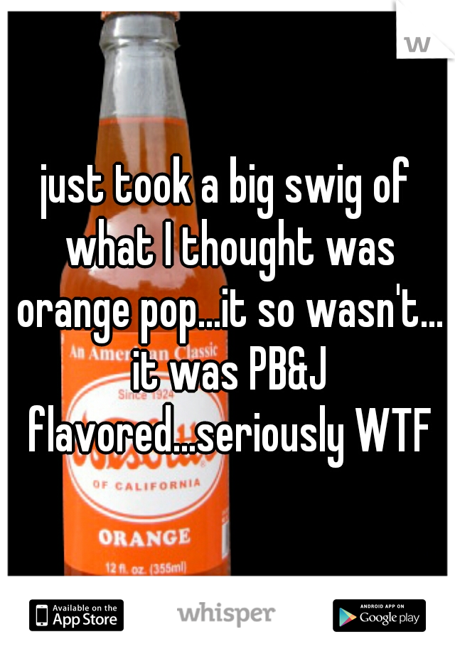 just took a big swig of what I thought was orange pop...it so wasn't... it was PB&J flavored...seriously WTF