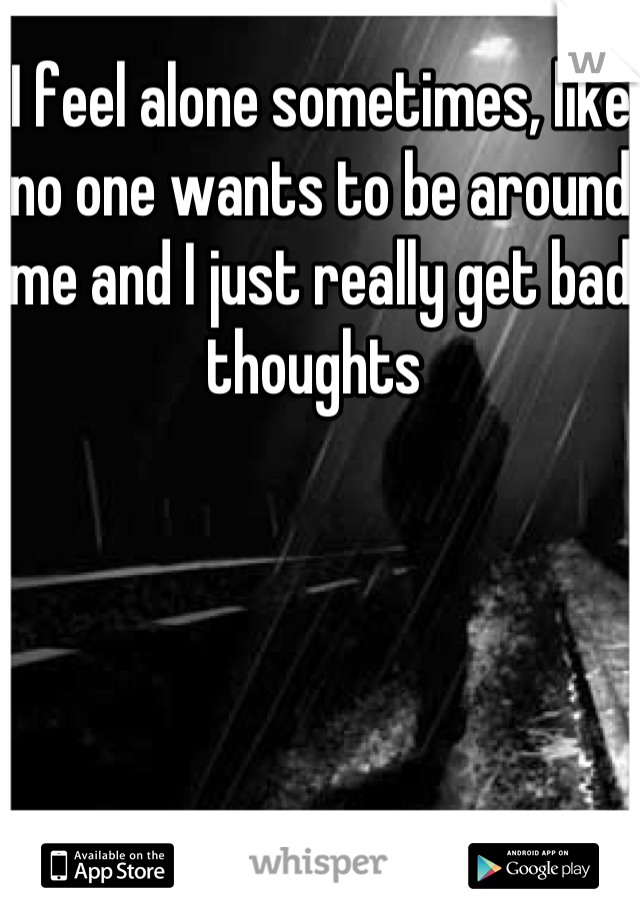I feel alone sometimes, like no one wants to be around me and I just really get bad thoughts 