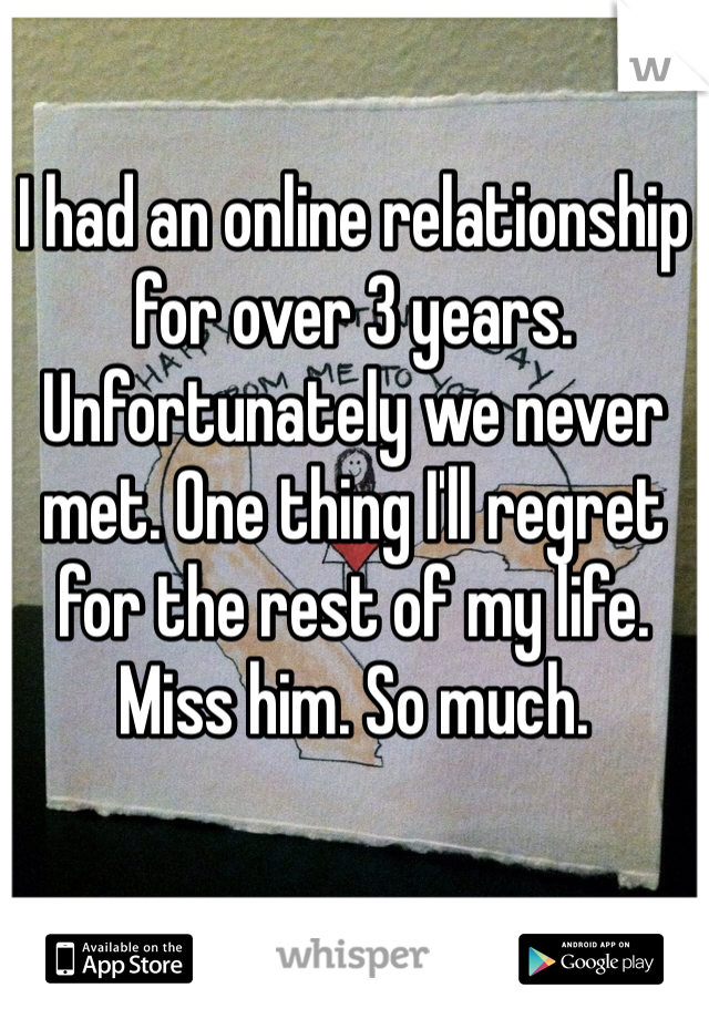 I had an online relationship for over 3 years. Unfortunately we never met. One thing I'll regret for the rest of my life. Miss him. So much. 