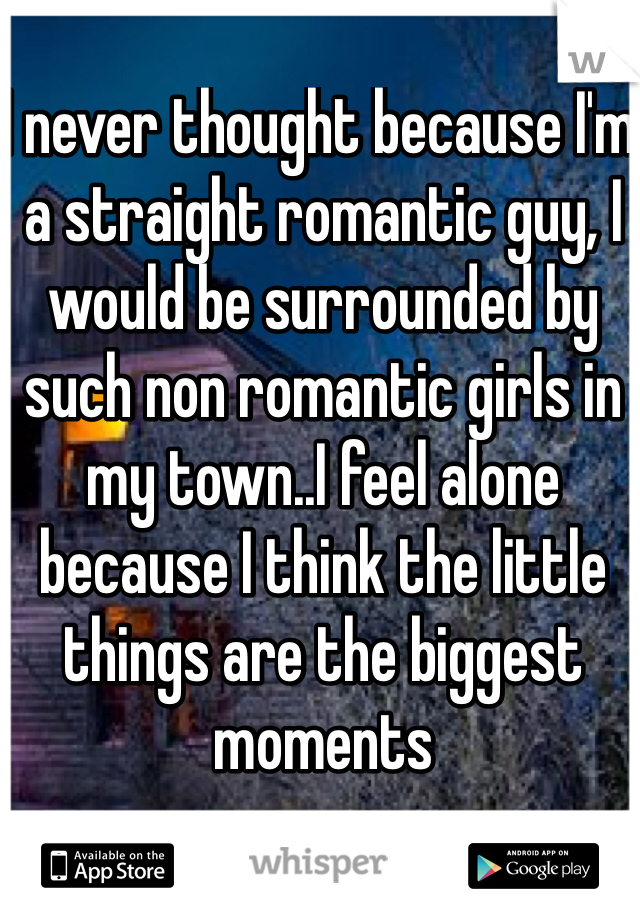 I never thought because I'm a straight romantic guy, I would be surrounded by such non romantic girls in my town..I feel alone because I think the little things are the biggest moments 