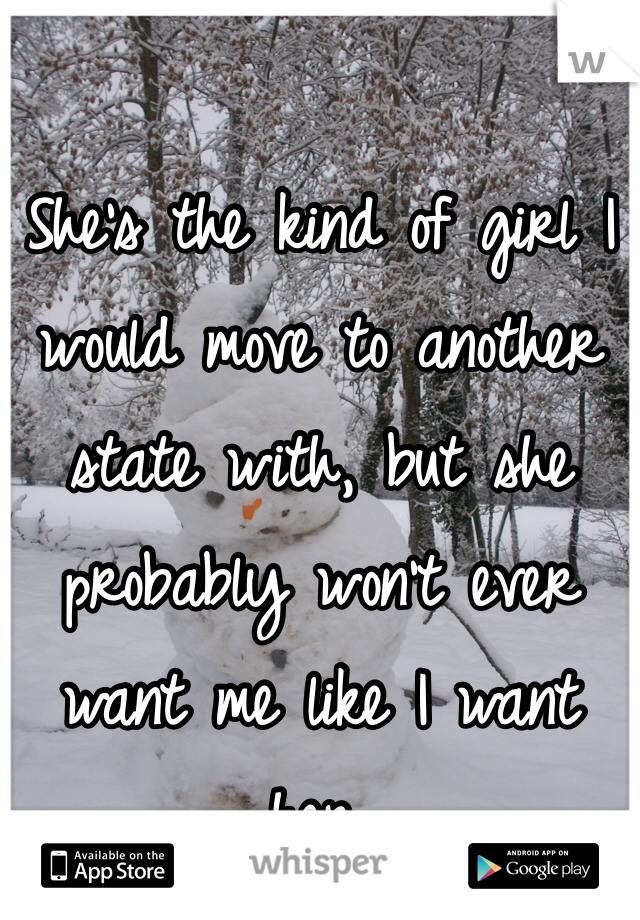 She's the kind of girl I would move to another state with, but she probably won't ever want me like I want her.