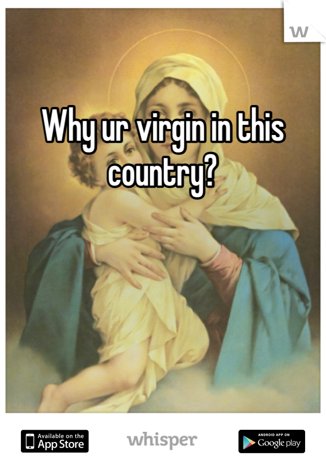 Why ur virgin in this country?