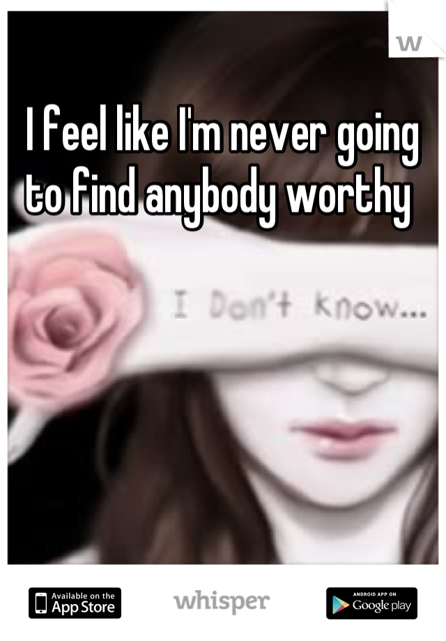 I feel like I'm never going to find anybody worthy 
