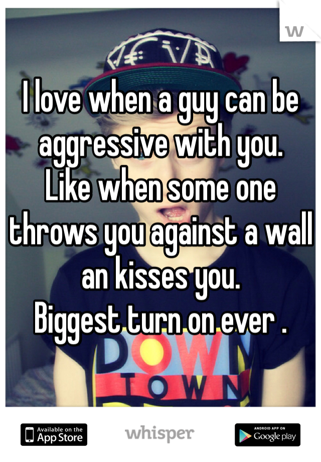 I love when a guy can be aggressive with you. 
Like when some one throws you against a wall an kisses you. 
Biggest turn on ever . 