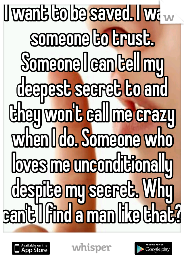 I want to be saved. I want someone to trust. Someone I can tell my deepest secret to and they won't call me crazy when I do. Someone who loves me unconditionally despite my secret. Why can't I find a man like that?