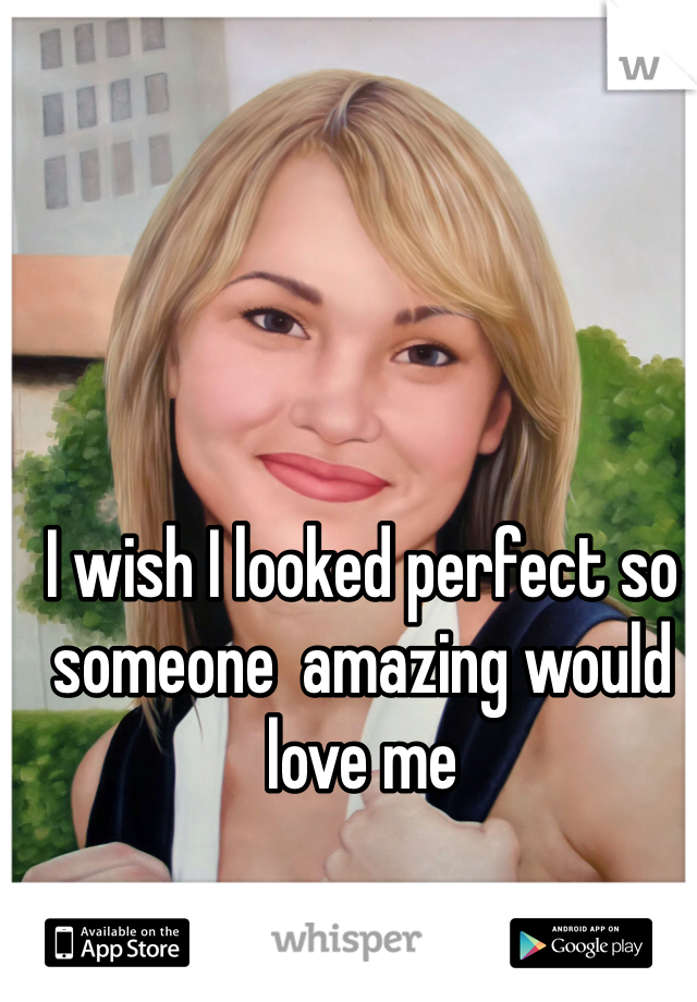 I wish I looked perfect so someone  amazing would love me 