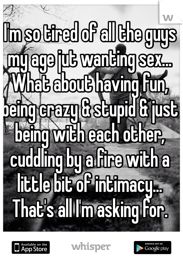 I'm so tired of all the guys my age jut wanting sex... What about having fun, being crazy & stupid & just being with each other, cuddling by a fire with a little bit of intimacy... That's all I'm asking for.