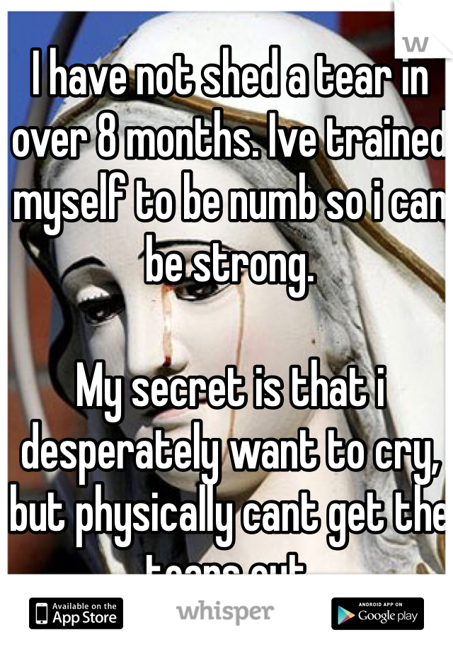 I have not shed a tear in over 8 months. Ive trained myself to be numb so i can be strong. 

My secret is that i desperately want to cry, but physically cant get the tears out. 