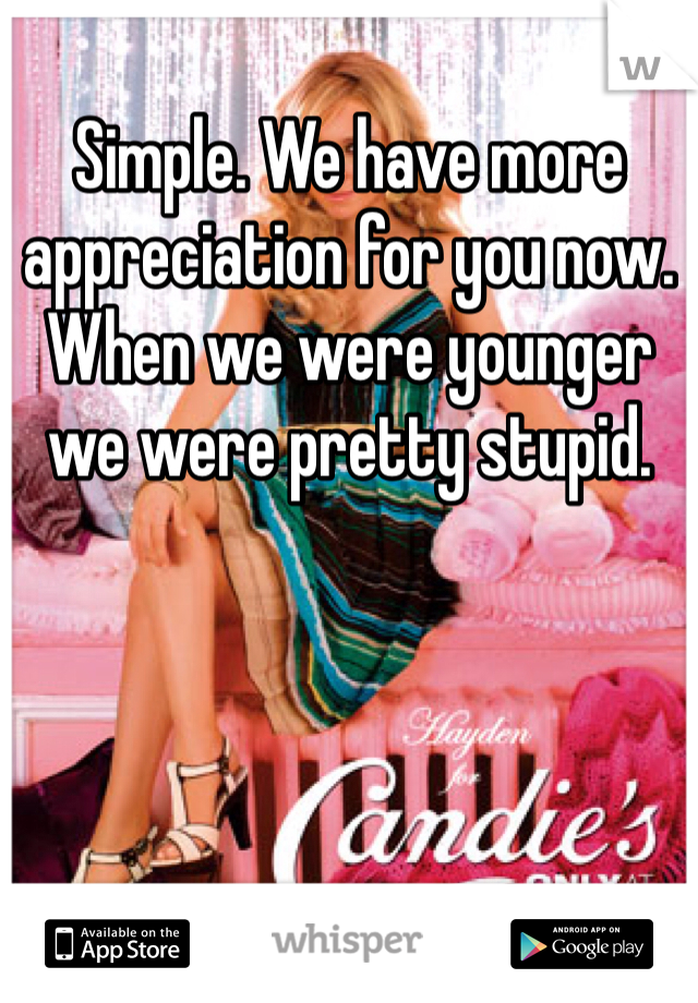 
Simple. We have more appreciation for you now. When we were younger we were pretty stupid.