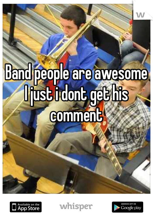 Band people are awesome 
I just i dont get his comment 
