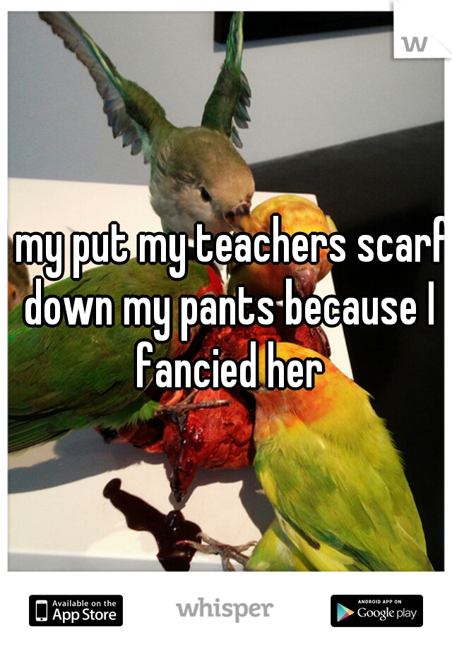 I my put my teachers scarf down my pants because I fancied her