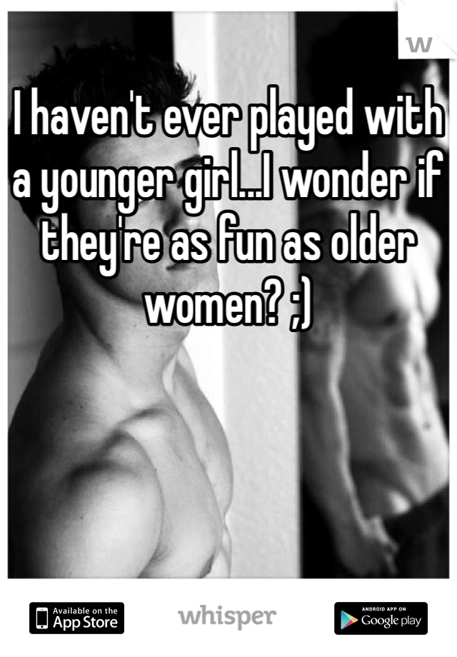 I haven't ever played with a younger girl...I wonder if they're as fun as older women? ;)