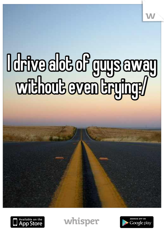 I drive alot of guys away without even trying:/