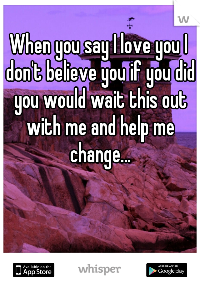 When you say I love you I don't believe you if you did you would wait this out with me and help me change...