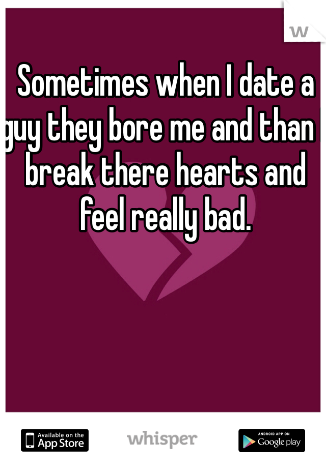 Sometimes when I date a guy they bore me and than I break there hearts and feel really bad.