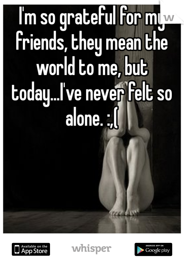 I'm so grateful for my friends, they mean the world to me, but today...I've never felt so alone. :,(