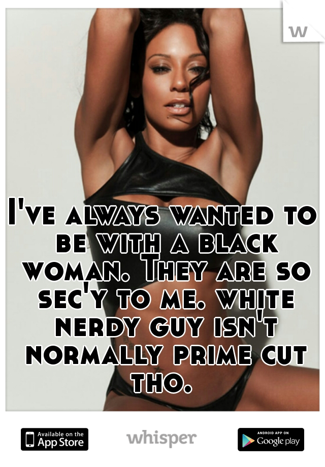 I've always wanted to be with a black woman. They are so sec'y to me. white nerdy guy isn't normally prime cut tho. 