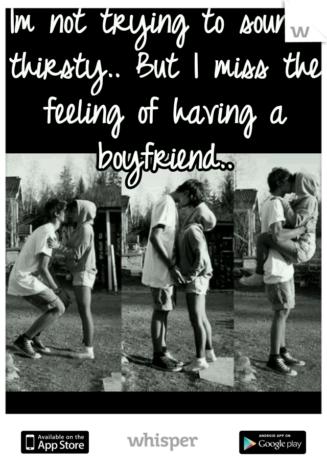 Im not trying to sound thirsty.. But I miss the feeling of having a boyfriend..
