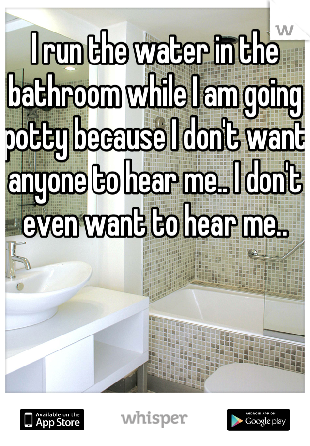 I run the water in the bathroom while I am going potty because I don't want anyone to hear me.. I don't even want to hear me..