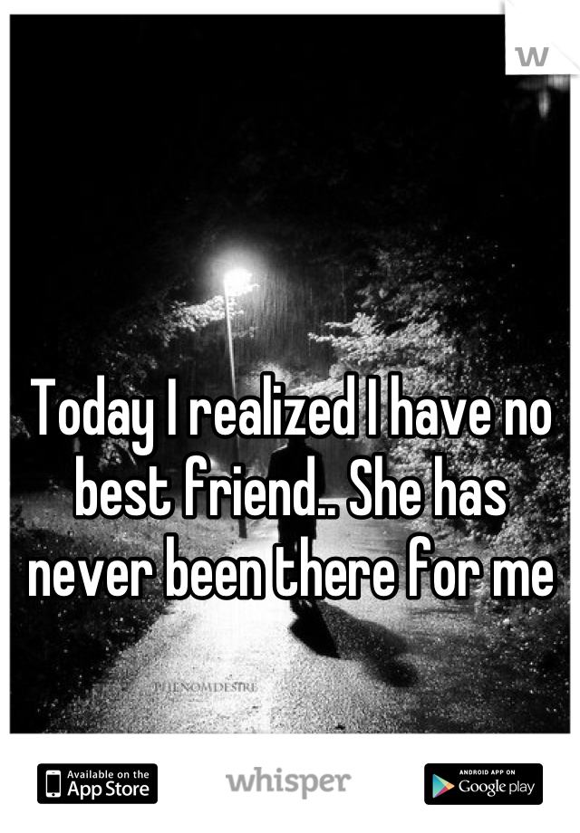 Today I realized I have no best friend.. She has never been there for me