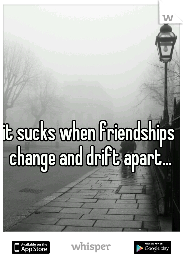 it sucks when friendships change and drift apart...