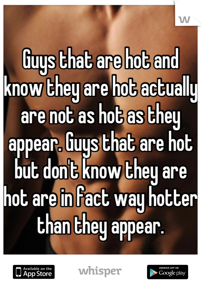 Guys that are hot and know they are hot actually are not as hot as they appear. Guys that are hot but don't know they are hot are in fact way hotter than they appear.